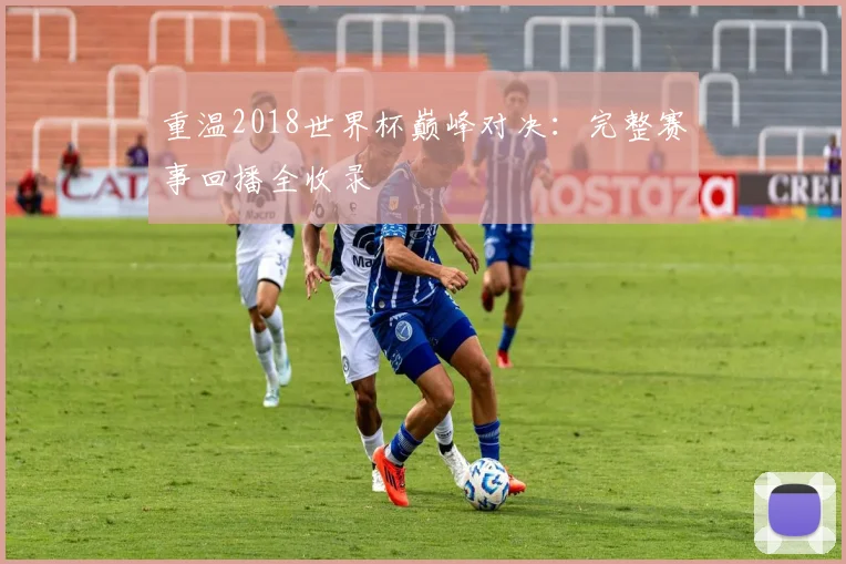 重温2018世界杯巅峰对决:完整赛事回播全收录