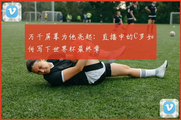 万千屏幕为他亮起:直播中的C罗如何写下世界杯最终章