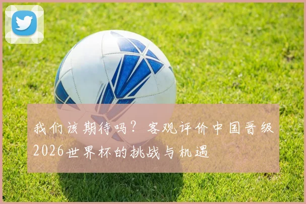 我们该期待吗？客观评价中国晋级2026世界杯的挑战与机遇