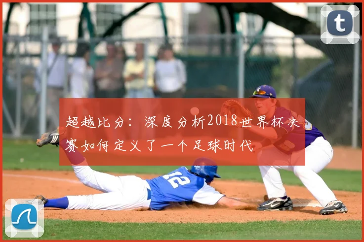 超越比分：深度分析2018世界杯决赛如何定义了一个足球时代
