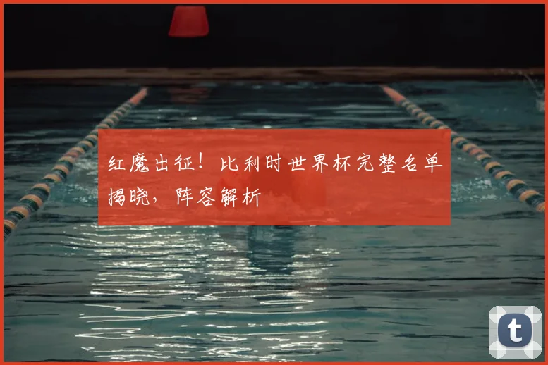 红魔出征！比利时世界杯完整名单揭晓，阵容解析