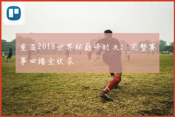 重温2018世界杯巅峰对决:完整赛事回播全收录