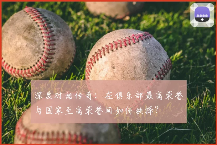 深度对话传奇：在俱乐部最高荣誉与国家至高荣誉间如何抉择？