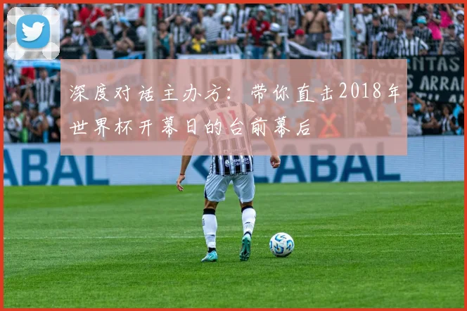 深度对话主办方:带你直击2018年世界杯开幕日的台前幕后