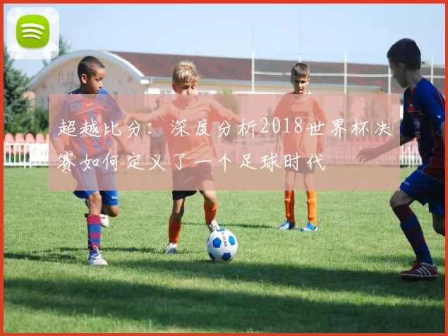超越比分:深度分析2018世界杯决赛如何定义了一个足球时代