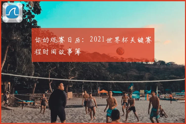 你的观赛日历：2021世界杯关键赛程时间故事簿