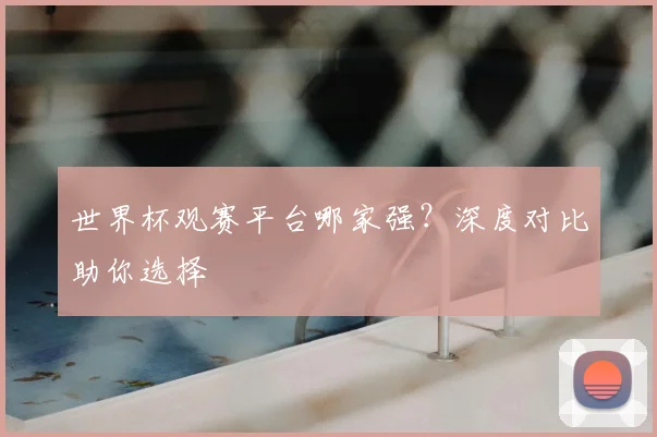 世界杯观赛平台哪家强?深度对比助你选择