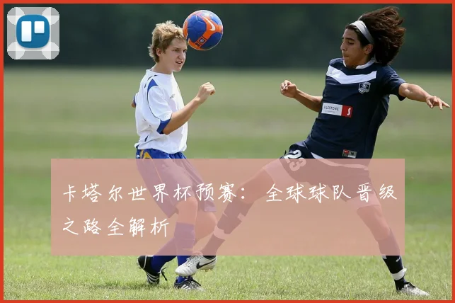卡塔尔世界杯预赛:全球球队晋级之路全解析