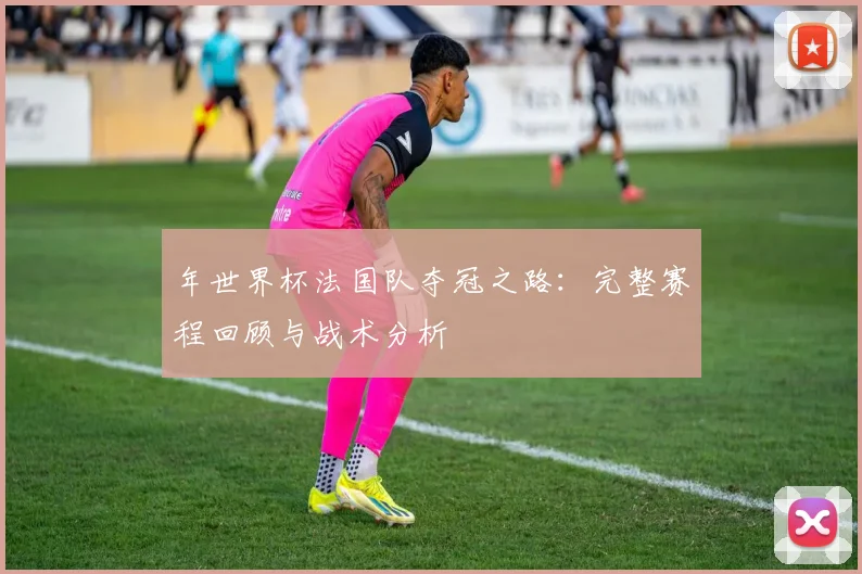 年世界杯法国队夺冠之路:完整赛程回顾与战术分析