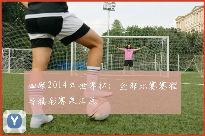 回顾2014年世界杯：全部比赛赛程与精彩赛果汇总