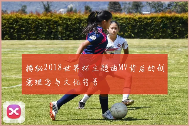 揭秘2018世界杯主题曲MV背后的创意理念与文化符号