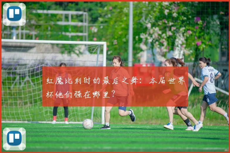 红魔比利时的最后之舞：本届世界杯他们强在哪里？