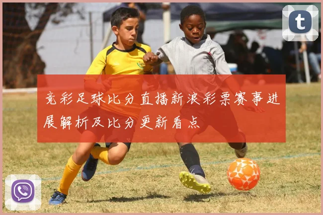 竞彩足球比分直播新浪彩票赛事进展解析及比分更新看点