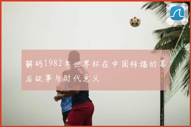 解码1982年世界杯在中国转播的幕后故事与时代意义