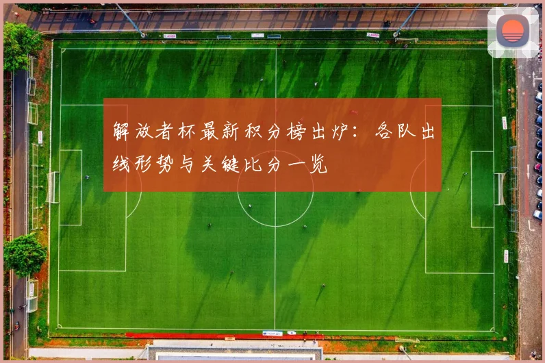 解放者杯最新积分榜出炉：各队出线形势与关键比分一览