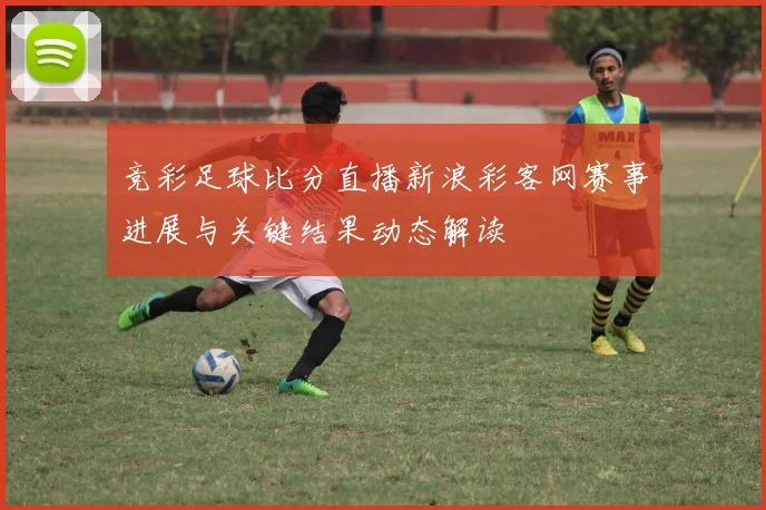 竞彩足球比分直播新浪彩客网赛事进展与关键结果动态解读