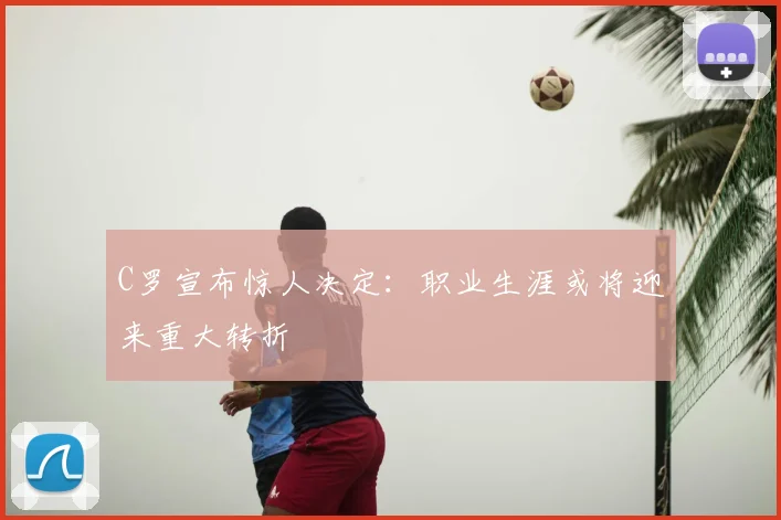 C罗宣布惊人决定:职业生涯或将迎来重大转折
