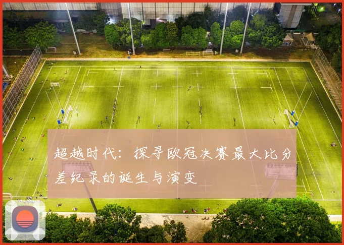 超越时代：探寻欧冠决赛最大比分差纪录的诞生与演变