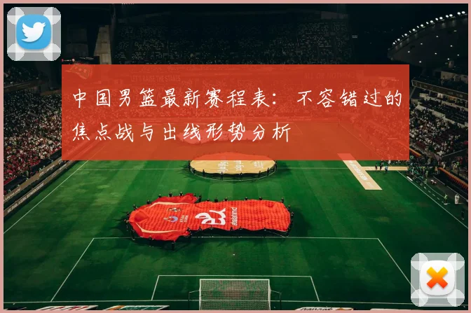 中国男篮最新赛程表:不容错过的焦点战与出线形势分析