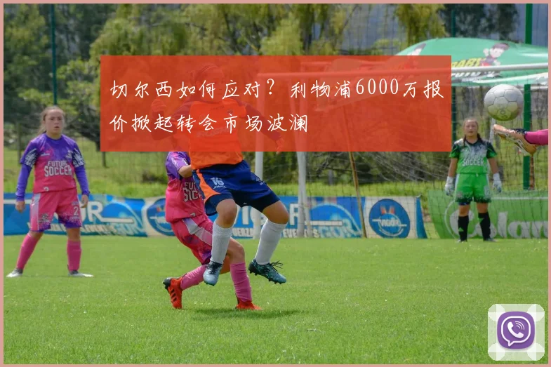 切尔西如何应对?利物浦6000万报价掀起转会市场波澜
