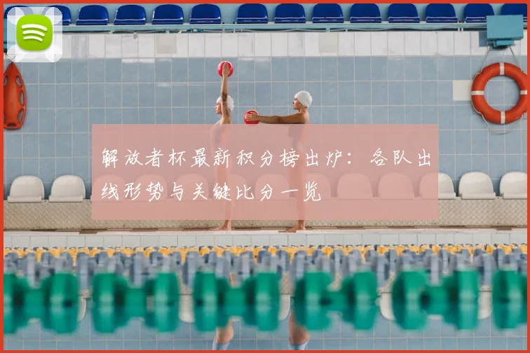 解放者杯最新积分榜出炉:各队出线形势与关键比分一览