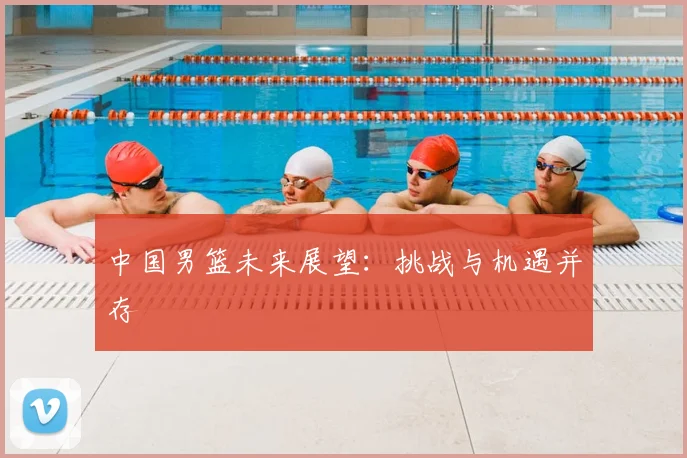 中国男篮未来展望：挑战与机遇并存