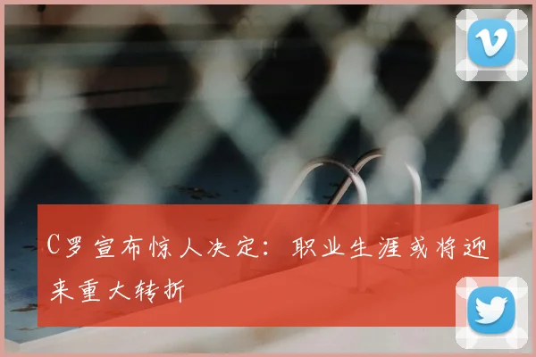 C罗宣布惊人决定:职业生涯或将迎来重大转折