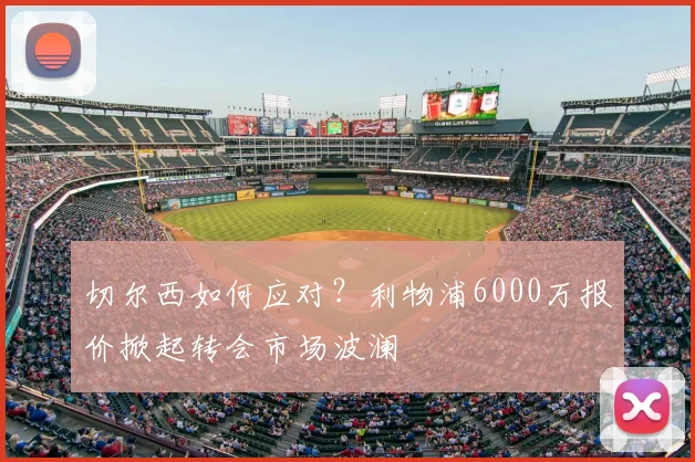 切尔西如何应对?利物浦6000万报价掀起转会市场波澜