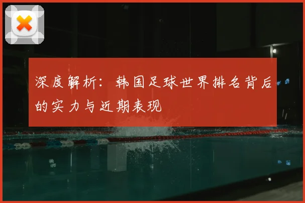 深度解析：韩国足球世界排名背后的实力与近期表现
